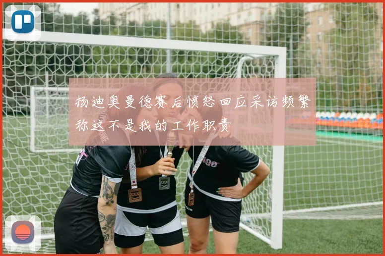 扬迪奥曼德赛后愤怒回应采访频繁称这不是我的工作职责