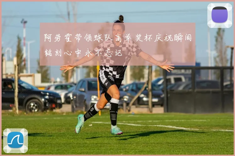 阿劳霍带领球队高举奖杯庆祝瞬间铭刻心中永不忘记