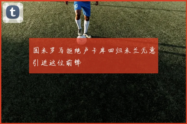 国米罗马拒绝卢卡库回归米兰无意引进这位前锋