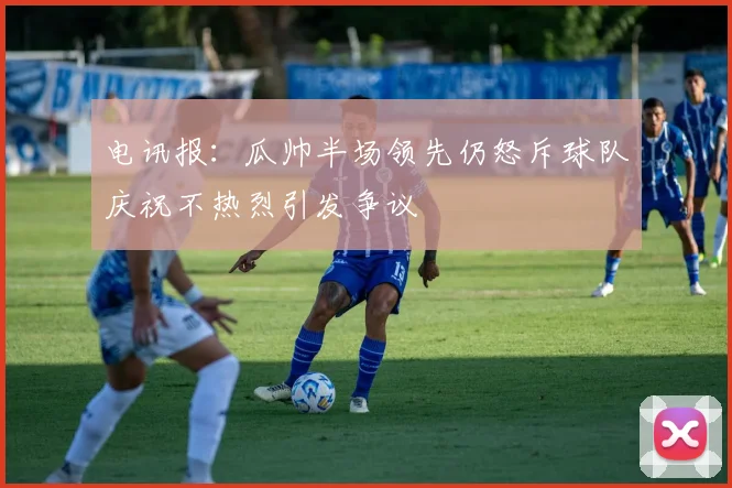 电讯报：瓜帅半场领先仍怒斥球队庆祝不热烈引发争议