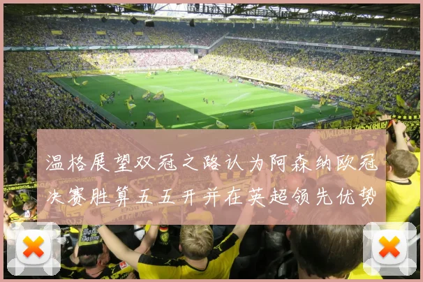 温格展望双冠之路认为阿森纳欧冠决赛胜算五五开并在英超领先优势明显