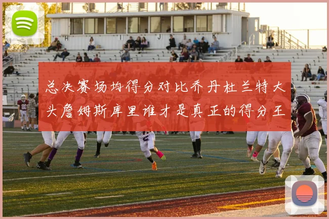 总决赛场均得分对比乔丹杜兰特大头詹姆斯库里谁才是真正的得分王
