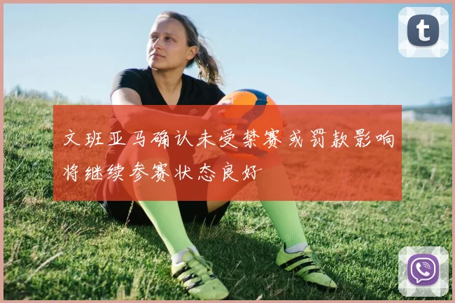 文班亚马确认未受禁赛或罚款影响将继续参赛状态良好