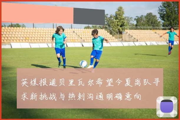 英媒报道贝里瓦尔希望今夏离队寻求新挑战与热刺沟通明确意向