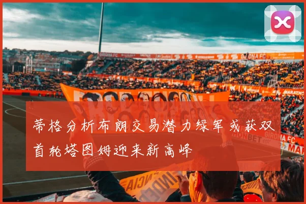 蒂格分析布朗交易潜力绿军或获双首轮塔图姆迎来新高峰