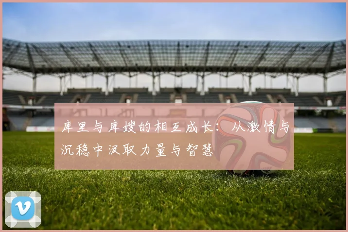 库里与库嫂的相互成长：从激情与沉稳中汲取力量与智慧