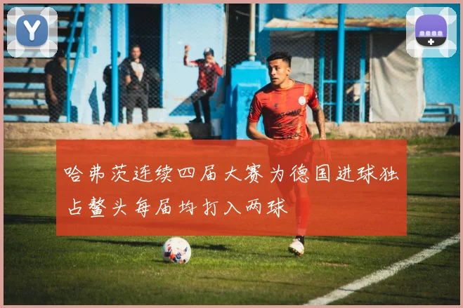 哈弗茨连续四届大赛为德国进球独占鳌头每届均打入两球