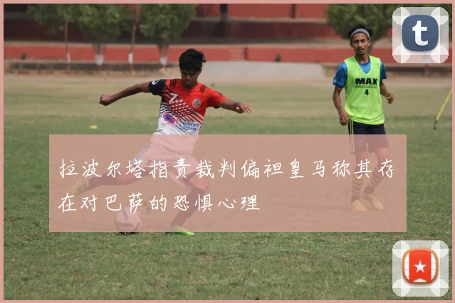 拉波尔塔指责裁判偏袒皇马称其存在对巴萨的恐惧心理