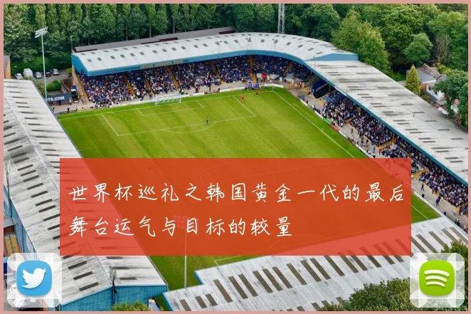 世界杯巡礼之韩国黄金一代的最后舞台运气与目标的较量