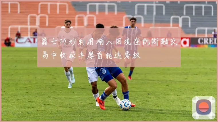 爵士巧妙利用湖人困境在凯斯勒交易中收获丰厚首轮选秀权