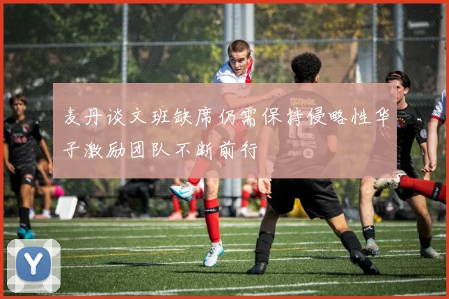 麦丹谈文班缺席仍需保持侵略性华子激励团队不断前行