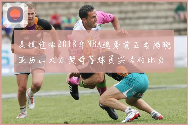 美媒重排2018年NBA选秀前五名揭晓亚历山大东契奇等球员实力对比分析