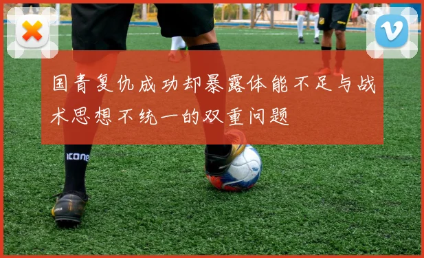 国青复仇成功却暴露体能不足与战术思想不统一的双重问题
