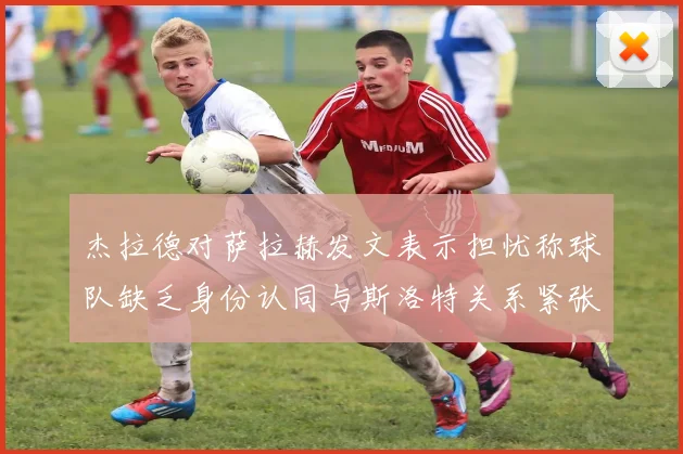 杰拉德对萨拉赫发文表示担忧称球队缺乏身份认同与斯洛特关系紧张