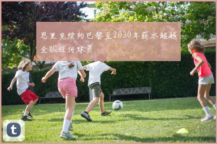 恩里克续约巴黎至2030年薪水超越全队任何球员
