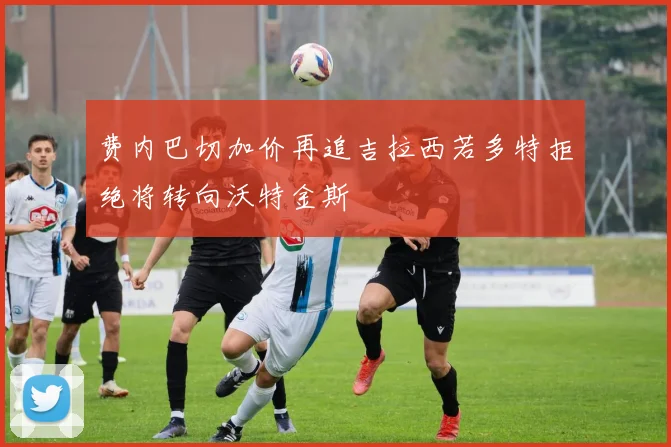 费内巴切加价再追吉拉西若多特拒绝将转向沃特金斯