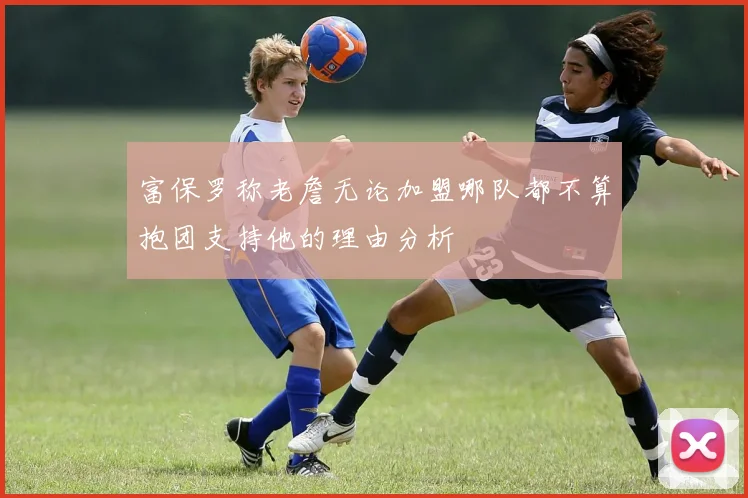富保罗称老詹无论加盟哪队都不算抱团支持他的理由分析