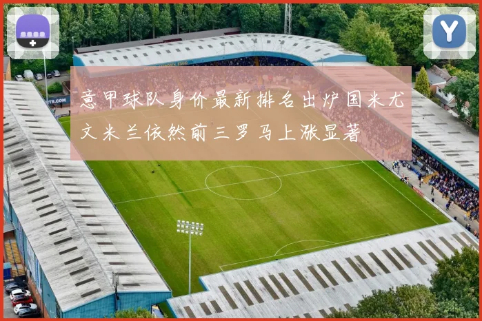 意甲球队身价最新排名出炉国米尤文米兰依然前三罗马上涨显著