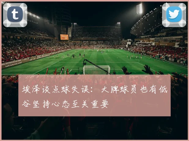 埃泽谈点球失误：大牌球员也有低谷坚持心态至关重要