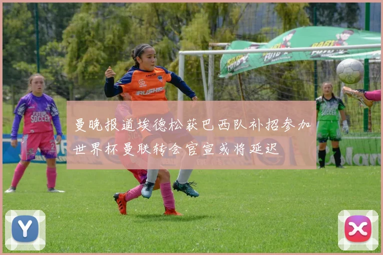 曼晚报道埃德松获巴西队补招参加世界杯曼联转会官宣或将延迟