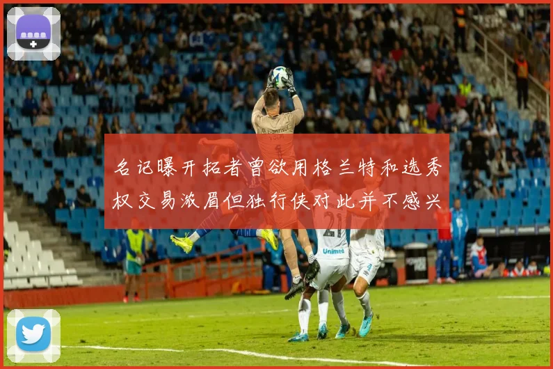 名记曝开拓者曾欲用格兰特和选秀权交易浓眉但独行侠对此并不感兴趣