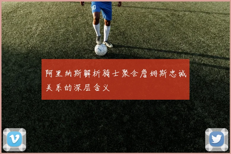 阿里纳斯解析骑士聚会詹姆斯忠诚关系的深层含义