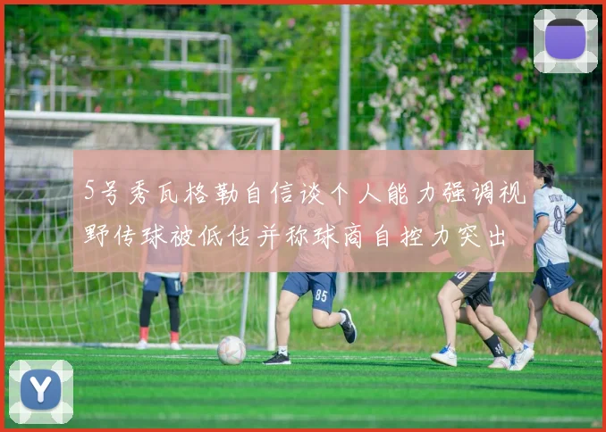 5号秀瓦格勒自信谈个人能力强调视野传球被低估并称球商自控力突出