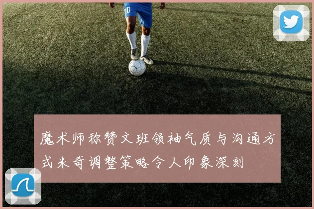 魔术师称赞文班领袖气质与沟通方式米奇调整策略令人印象深刻
