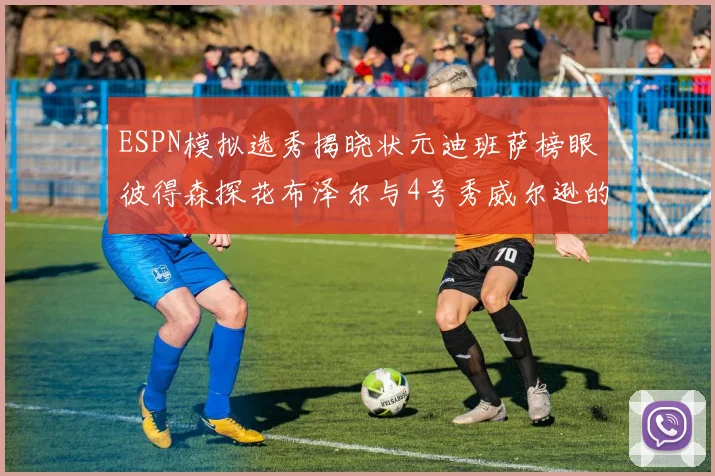 ESPN模拟选秀揭晓状元迪班萨榜眼彼得森探花布泽尔与4号秀威尔逊的精彩表现