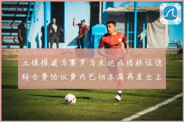 土媒报道马赛罗马未达成格林伍德转会费协议费内巴切本周再度出击