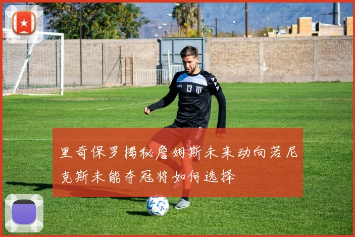 里奇保罗揭秘詹姆斯未来动向若尼克斯未能夺冠将如何选择